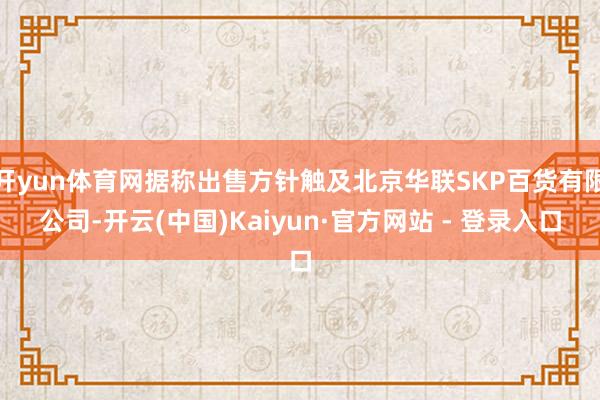 开yun体育网据称出售方针触及北京华联SKP百货有限公司-开云(中国)Kaiyun·官方网站 - 登录入口