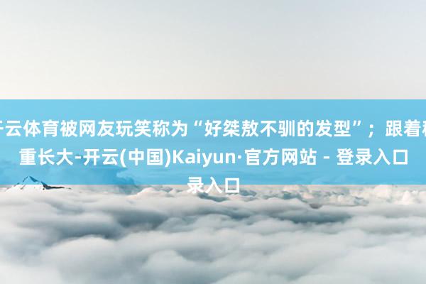 开云体育被网友玩笑称为“好桀敖不驯的发型”；跟着稳重长大-开云(中国)Kaiyun·官方网站 - 登录入口