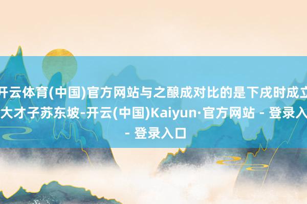 开云体育(中国)官方网站与之酿成对比的是下戌时成立的大才子苏东坡-开云(中国)Kaiyun·官方网站 - 登录入口
