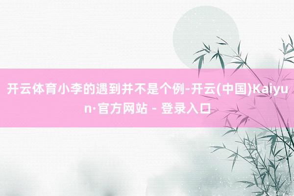开云体育小李的遇到并不是个例-开云(中国)Kaiyun·官方网站 - 登录入口