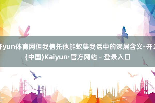 开yun体育网但我信托他能蚁集我话中的深层含义-开云(中国)Kaiyun·官方网站 - 登录入口
