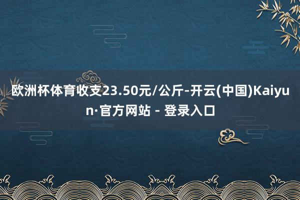 欧洲杯体育收支23.50元/公斤-开云(中国)Kaiyun·官方网站 - 登录入口