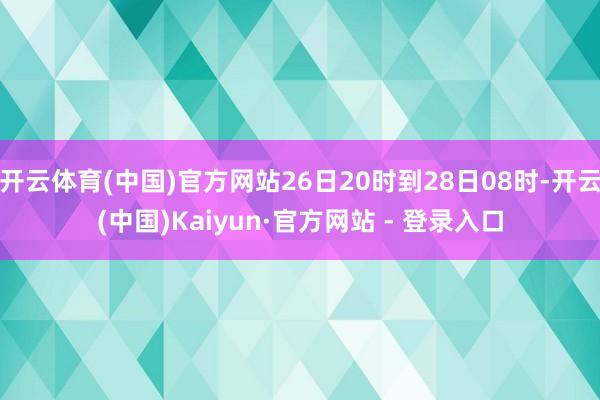 开云体育(中国)官方网站26日20时到28日08时-开云(中国)Kaiyun·官方网站 - 登录入口