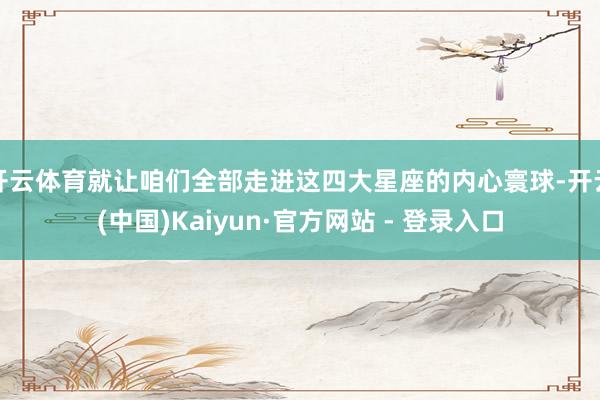 开云体育就让咱们全部走进这四大星座的内心寰球-开云(中国)Kaiyun·官方网站 - 登录入口