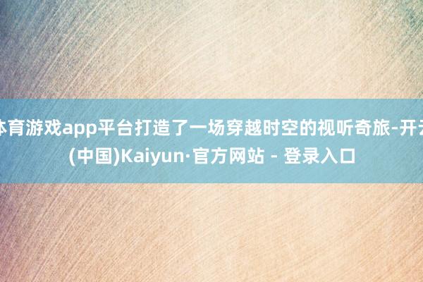 体育游戏app平台打造了一场穿越时空的视听奇旅-开云(中国)Kaiyun·官方网站 - 登录入口