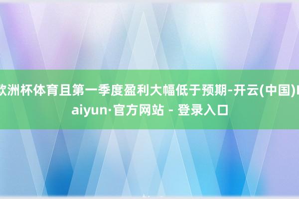 欧洲杯体育且第一季度盈利大幅低于预期-开云(中国)Kaiyun·官方网站 - 登录入口