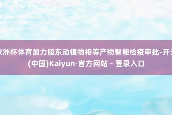 欧洲杯体育加力股东动植物相等产物智能检疫审批-开云(中国)Kaiyun·官方网站 - 登录入口