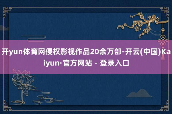 开yun体育网侵权影视作品20余万部-开云(中国)Kaiyun·官方网站 - 登录入口