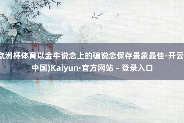 欧洲杯体育以金牛说念上的碥说念保存景象最佳-开云(中国)Kaiyun·官方网站 - 登录入口