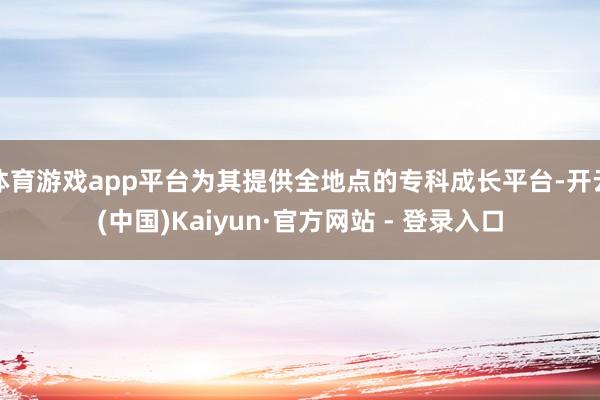体育游戏app平台为其提供全地点的专科成长平台-开云(中国)Kaiyun·官方网站 - 登录入口