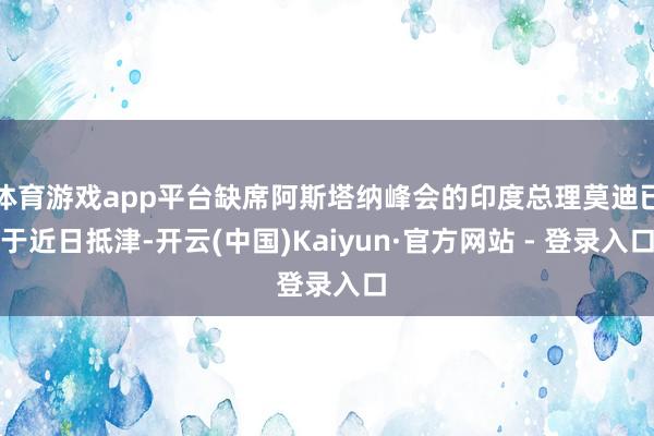 体育游戏app平台缺席阿斯塔纳峰会的印度总理莫迪已于近日抵津-开云(中国)Kaiyun·官方网站 - 登录入口