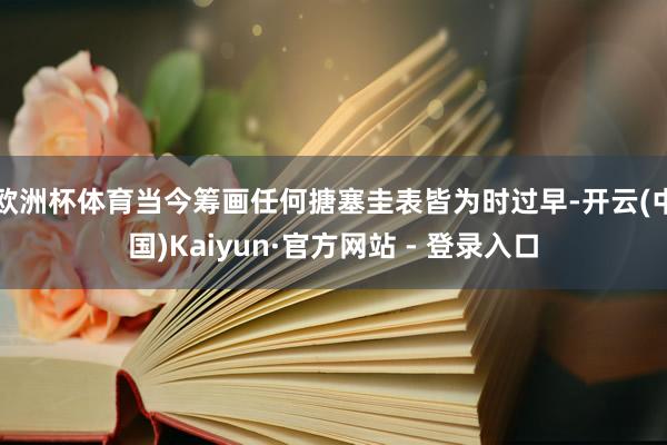 欧洲杯体育当今筹画任何搪塞圭表皆为时过早-开云(中国)Kaiyun·官方网站 - 登录入口