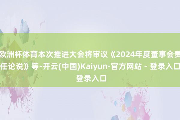 欧洲杯体育本次推进大会将审议《2024年度董事会责任论说》等-开云(中国)Kaiyun·官方网站 - 登录入口