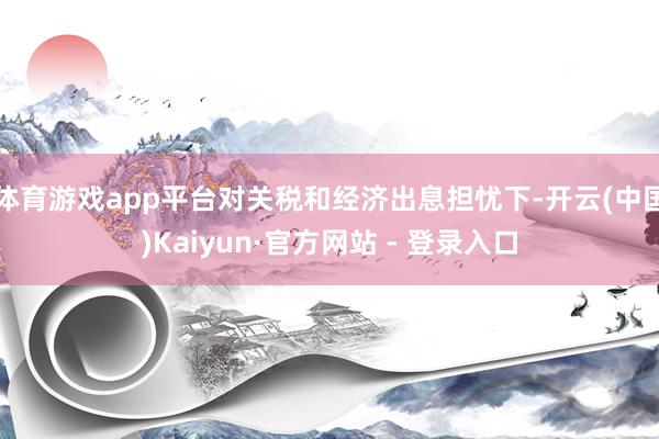 体育游戏app平台对关税和经济出息担忧下-开云(中国)Kaiyun·官方网站 - 登录入口