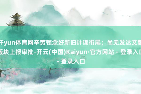 开yun体育网辛劳顿念好新旧计谋衔尾；尚无发达文献版块上报审批-开云(中国)Kaiyun·官方网站 - 登录入口