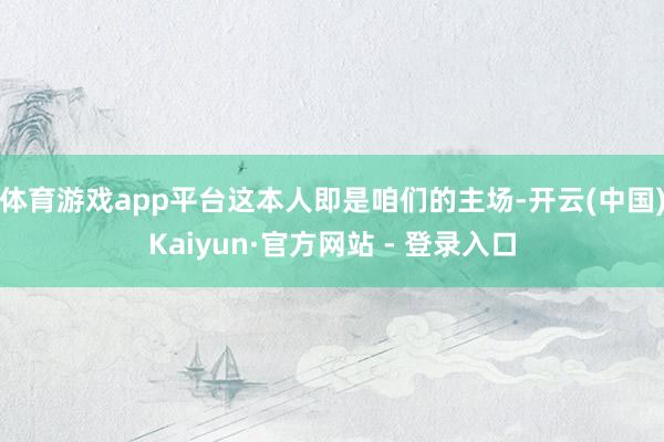 体育游戏app平台这本人即是咱们的主场-开云(中国)Kaiyun·官方网站 - 登录入口