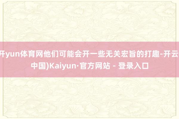 开yun体育网他们可能会开一些无关宏旨的打趣-开云(中国)Kaiyun·官方网站 - 登录入口