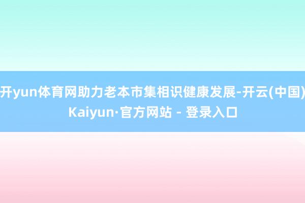 开yun体育网助力老本市集相识健康发展-开云(中国)Kaiyun·官方网站 - 登录入口