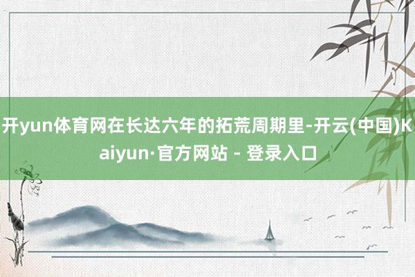 开yun体育网在长达六年的拓荒周期里-开云(中国)Kaiyun·官方网站 - 登录入口