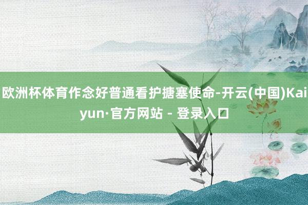 欧洲杯体育作念好普通看护搪塞使命-开云(中国)Kaiyun·官方网站 - 登录入口
