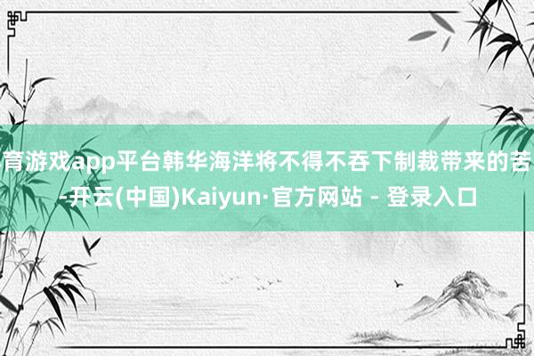 体育游戏app平台韩华海洋将不得不吞下制裁带来的苦果-开云(中国)Kaiyun·官方网站 - 登录入口