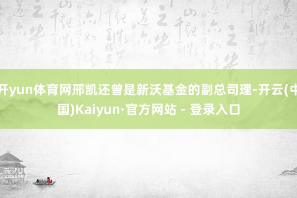开yun体育网邢凯还曾是新沃基金的副总司理-开云(中国)Kaiyun·官方网站 - 登录入口