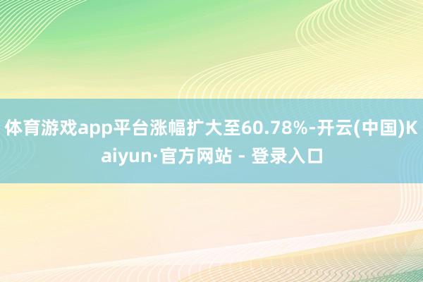 体育游戏app平台涨幅扩大至60.78%-开云(中国)Kaiyun·官方网站 - 登录入口