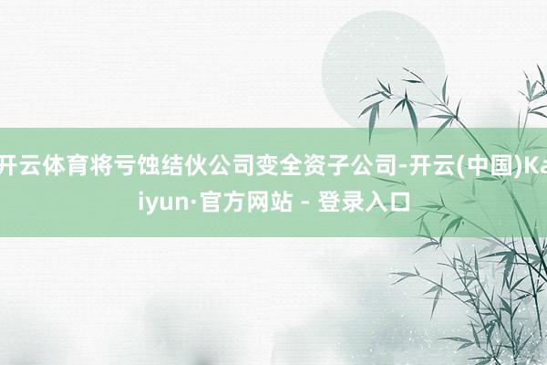 开云体育将亏蚀结伙公司变全资子公司-开云(中国)Kaiyun·官方网站 - 登录入口
