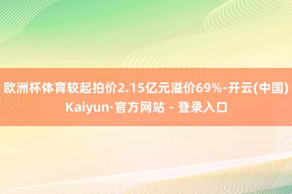 欧洲杯体育较起拍价2.15亿元溢价69%-开云(中国)Kaiyun·官方网站 - 登录入口