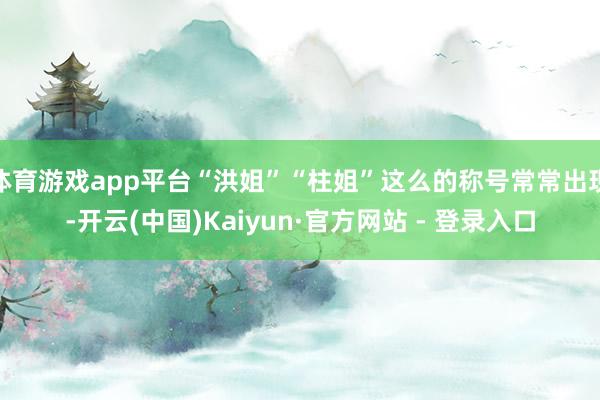 体育游戏app平台“洪姐”“柱姐”这么的称号常常出现-开云(中国)Kaiyun·官方网站 - 登录入口