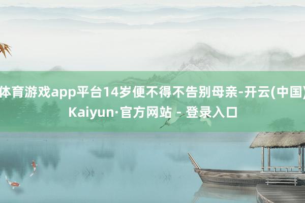 体育游戏app平台14岁便不得不告别母亲-开云(中国)Kaiyun·官方网站 - 登录入口