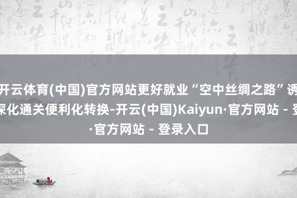 开云体育(中国)官方网站更好就业“空中丝绸之路”诱骗；要深化通关便利化转换-开云(中国)Kaiyun·官方网站 - 登录入口