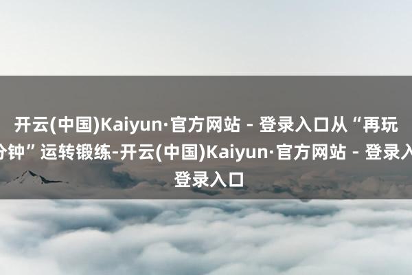 开云(中国)Kaiyun·官方网站 - 登录入口从“再玩5分钟”运转锻练-开云(中国)Kaiyun·官方网站 - 登录入口