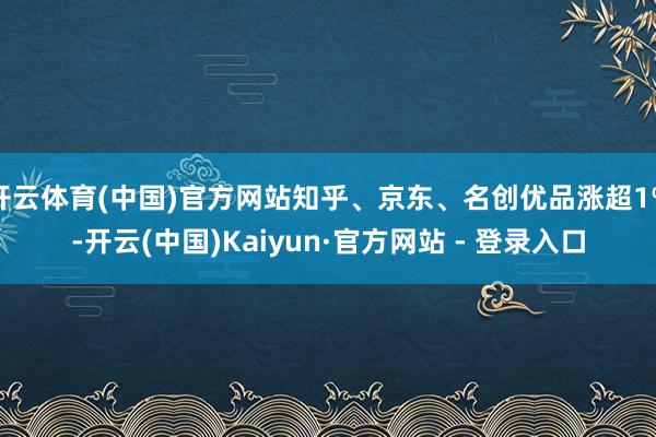开云体育(中国)官方网站知乎、京东、名创优品涨超1%-开云(中国)Kaiyun·官方网站 - 登录入口