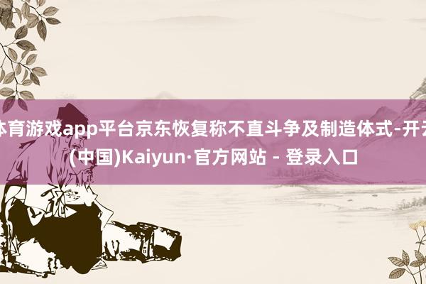 体育游戏app平台京东恢复称不直斗争及制造体式-开云(中国)Kaiyun·官方网站 - 登录入口