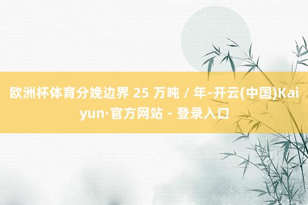 欧洲杯体育分娩边界 25 万吨 / 年-开云(中国)Kaiyun·官方网站 - 登录入口
