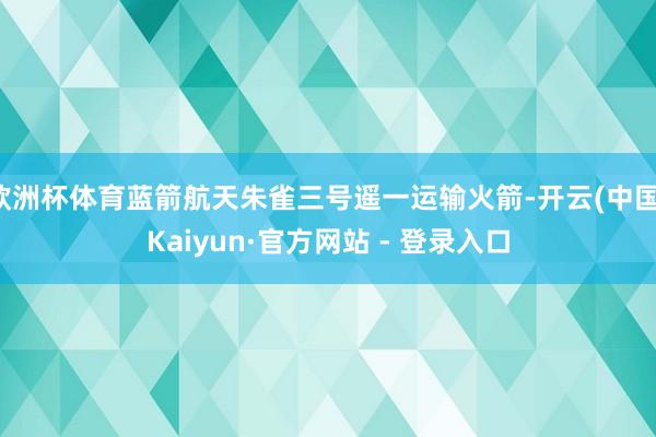 欧洲杯体育蓝箭航天朱雀三号遥一运输火箭-开云(中国)Kaiyun·官方网站 - 登录入口