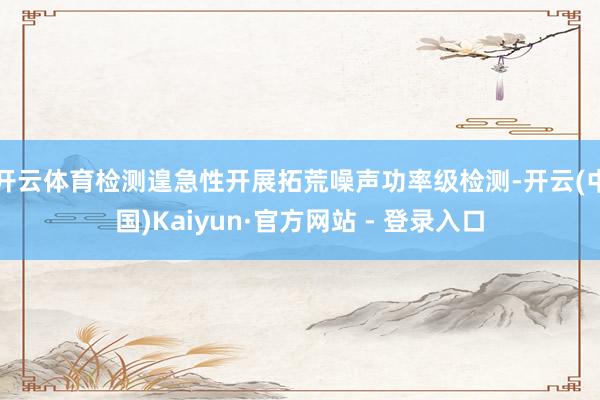 开云体育检测遑急性开展拓荒噪声功率级检测-开云(中国)Kaiyun·官方网站 - 登录入口
