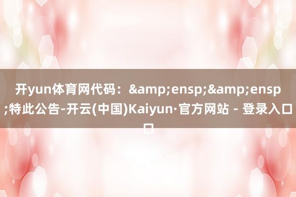 开yun体育网代码：&ensp;&ensp;特此公告-开云(中国)Kaiyun·官方网站 - 登录入口