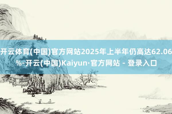 开云体育(中国)官方网站2025年上半年仍高达62.06%-开云(中国)Kaiyun·官方网站 - 登录入口