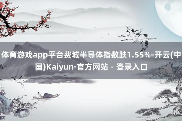 体育游戏app平台费城半导体指数跌1.55%-开云(中国)Kaiyun·官方网站 - 登录入口