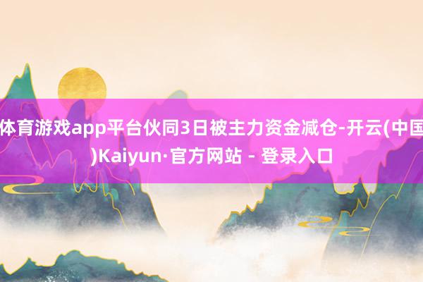 体育游戏app平台伙同3日被主力资金减仓-开云(中国)Kaiyun·官方网站 - 登录入口