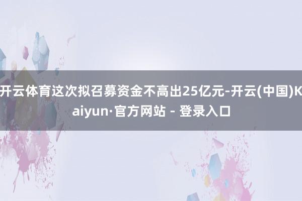 开云体育这次拟召募资金不高出25亿元-开云(中国)Kaiyun·官方网站 - 登录入口