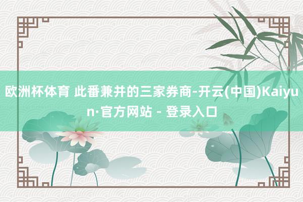 欧洲杯体育 此番兼并的三家券商-开云(中国)Kaiyun·官方网站 - 登录入口