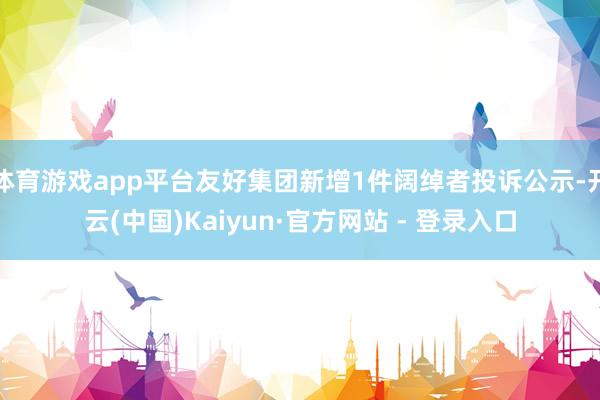 体育游戏app平台友好集团新增1件阔绰者投诉公示-开云(中国)Kaiyun·官方网站 - 登录入口