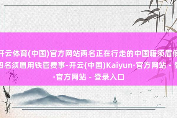 开云体育(中国)官方网站两名正在行走的中国籍须眉俄顷遭到四名须眉用铁管费事-开云(中国)Kaiyun·官方网站 - 登录入口