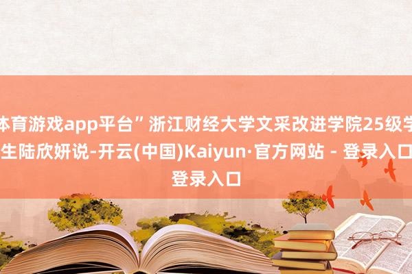 体育游戏app平台”浙江财经大学文采改进学院25级学生陆欣妍说-开云(中国)Kaiyun·官方网站 - 登录入口