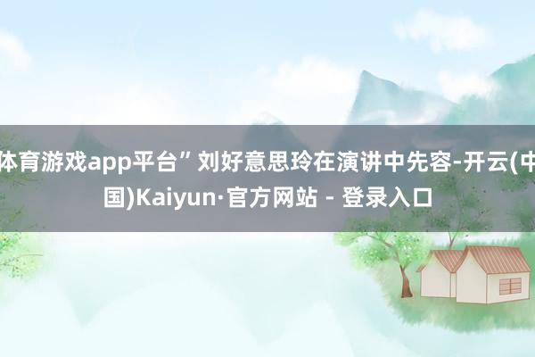 体育游戏app平台”刘好意思玲在演讲中先容-开云(中国)Kaiyun·官方网站 - 登录入口