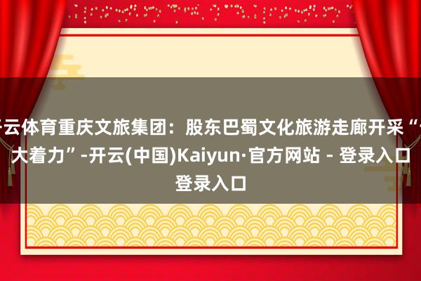 开云体育重庆文旅集团：股东巴蜀文化旅游走廊开采“十大着力”-开云(中国)Kaiyun·官方网站 - 登录入口