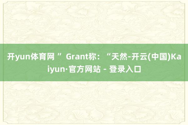 开yun体育网 ” Grant称:“天然-开云(中国)Kaiyun·官方网站 - 登录入口